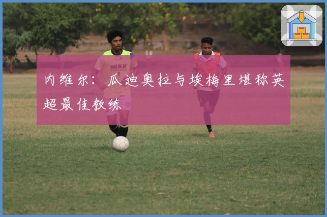 内维尔：瓜迪奥拉与埃梅里堪称英超最佳教练