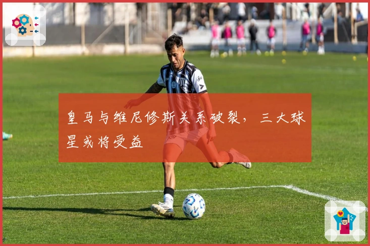 皇马与维尼修斯关系破裂，三大球星或将受益