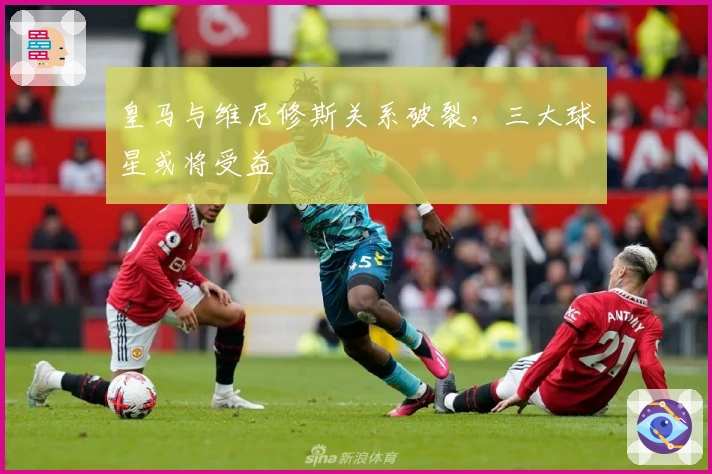 皇马与维尼修斯关系破裂，三大球星或将受益