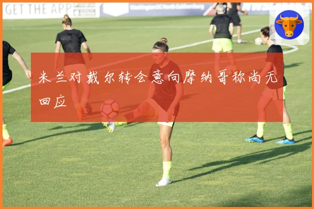 米兰对戴尔转会意向摩纳哥称尚无回应