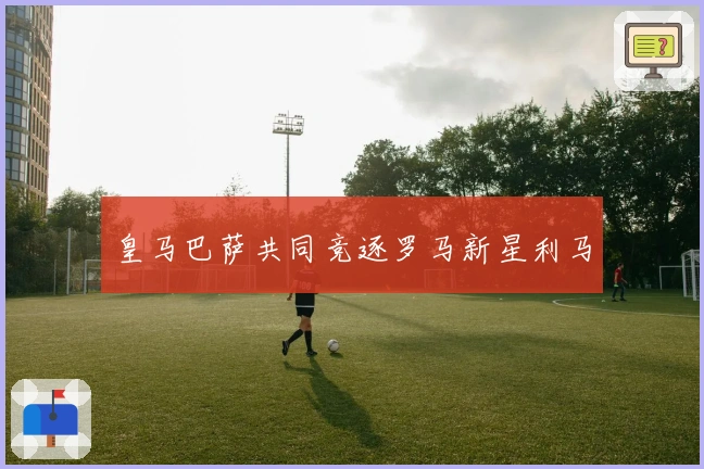 皇马巴萨共同竞逐罗马新星利马