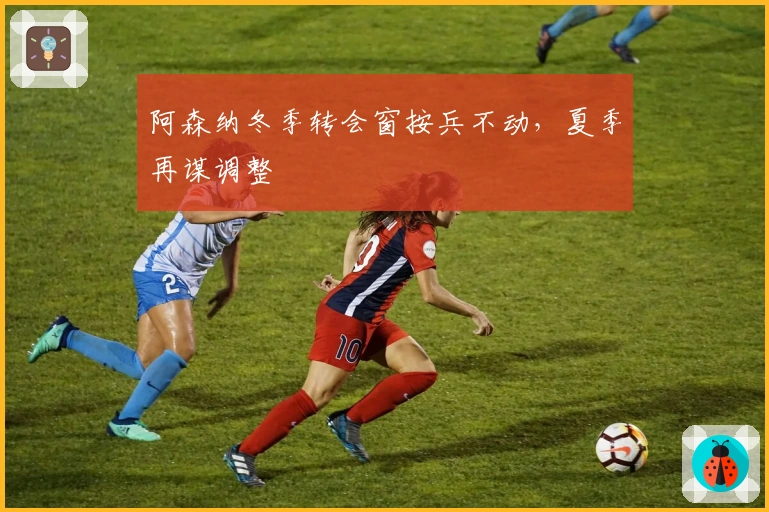 阿森纳冬季转会窗按兵不动，夏季再谋调整