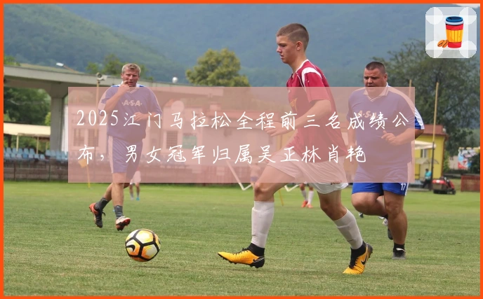 2025江门马拉松全程前三名成绩公布，男女冠军归属吴正林肖艳